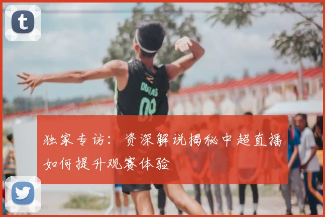 独家专访：资深解说揭秘中超直播如何提升观赛体验