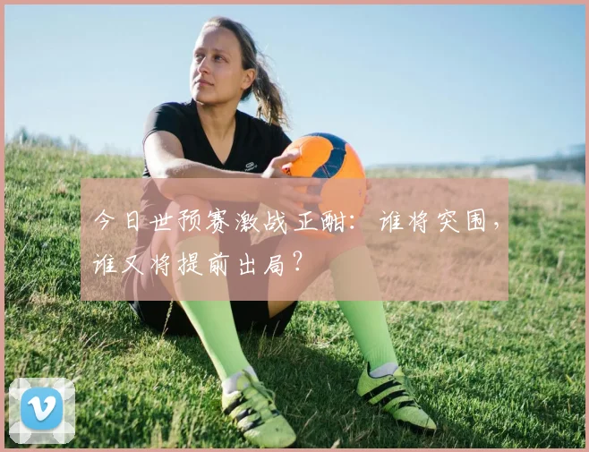 今日世预赛激战正酣：谁将突围，谁又将提前出局？