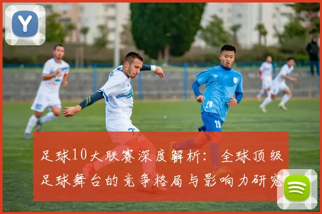 足球10大联赛深度解析：全球顶级足球舞台的竞争格局与影响力研究