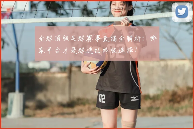 全球顶级足球赛事直播全解析：哪家平台才是球迷的终极选择？