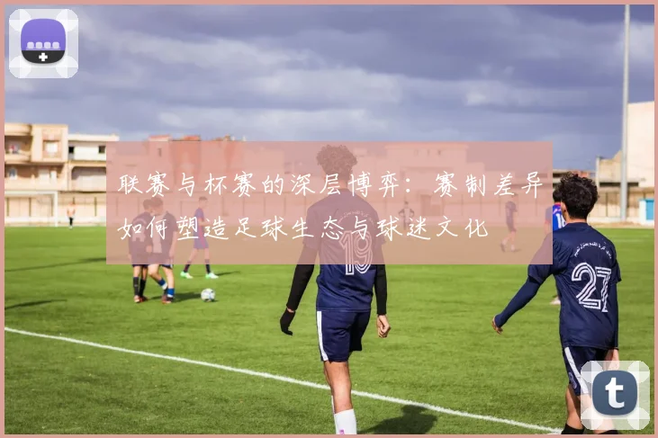联赛与杯赛的深层博弈：赛制差异如何塑造足球生态与球迷文化
