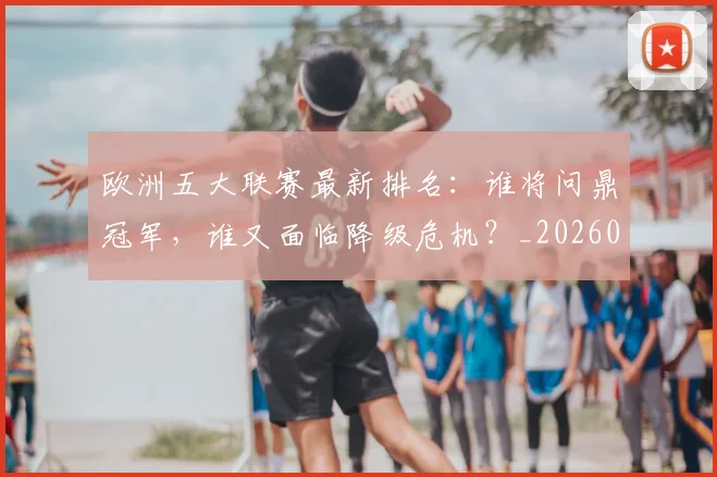 欧洲五大联赛最新排名：谁将问鼎冠军，谁又面临降级危机？_20260613172723
