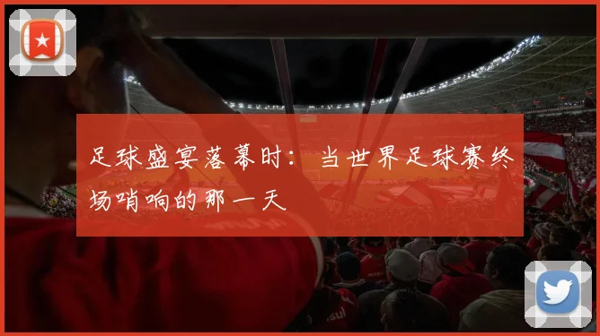 足球盛宴落幕时:当世界足球赛终场哨响的那一天