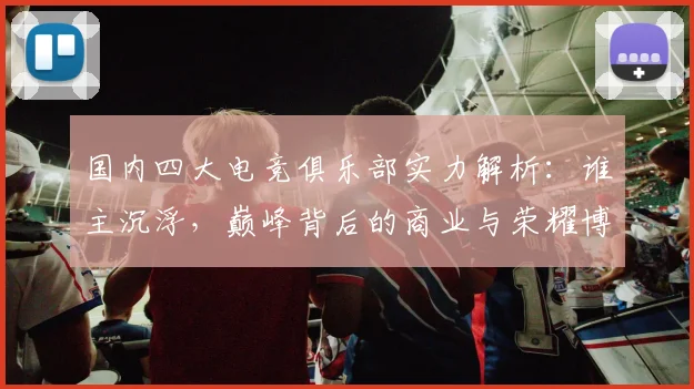 国内四大电竞俱乐部实力解析：谁主沉浮，巅峰背后的商业与荣耀博弈