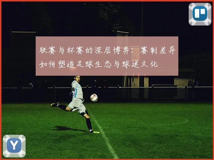 联赛与杯赛的深层博弈：赛制差异如何塑造足球生态与球迷文化