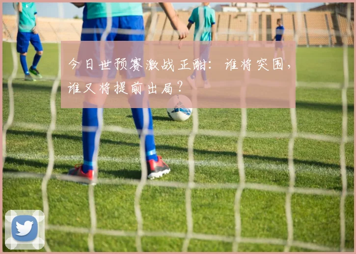 今日世预赛激战正酣：谁将突围，谁又将提前出局？