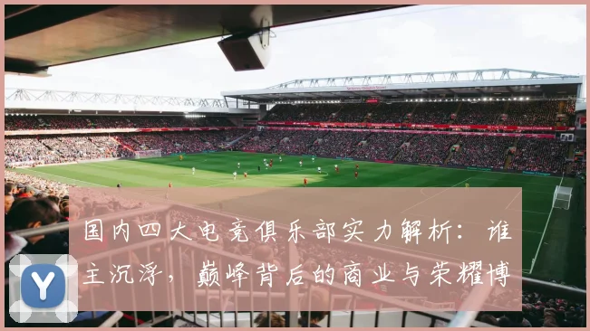 国内四大电竞俱乐部实力解析：谁主沉浮，巅峰背后的商业与荣耀博弈