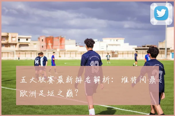 五大联赛最新排名解析：谁将问鼎欧洲足坛之巅？